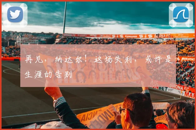 再见，纳达尔！这场失利，或许是生涯的告别