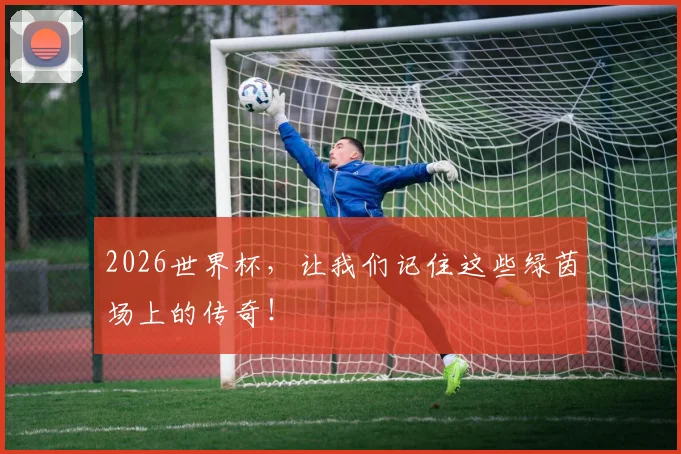 2026世界杯,让我们记住这些绿茵场上的传奇!