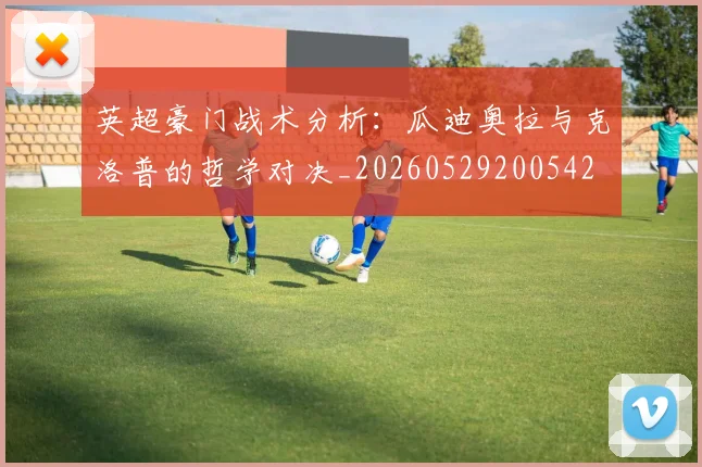 英超豪门战术分析:瓜迪奥拉与克洛普的哲学对决_20260529200542