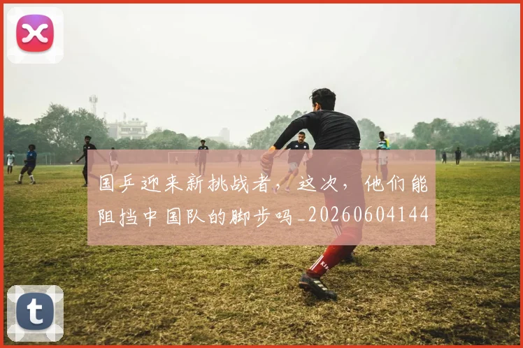 国乒迎来新挑战者，这次，他们能阻挡中国队的脚步吗_20260604144318
