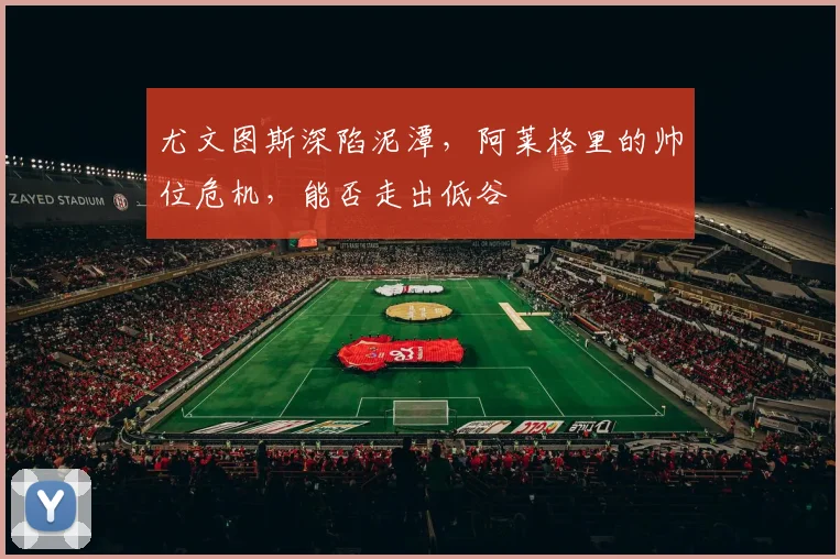 尤文图斯深陷泥潭,阿莱格里的帅位危机,能否走出低谷