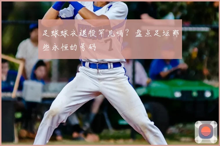 足球球衣退役罕见吗?盘点足坛那些永恒的号码
