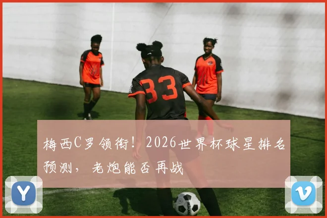 梅西C罗领衔！2026世界杯球星排名预测，老炮能否再战
