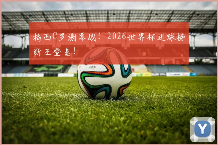 梅西C罗谢幕战！2026世界杯进球榜新王登基！