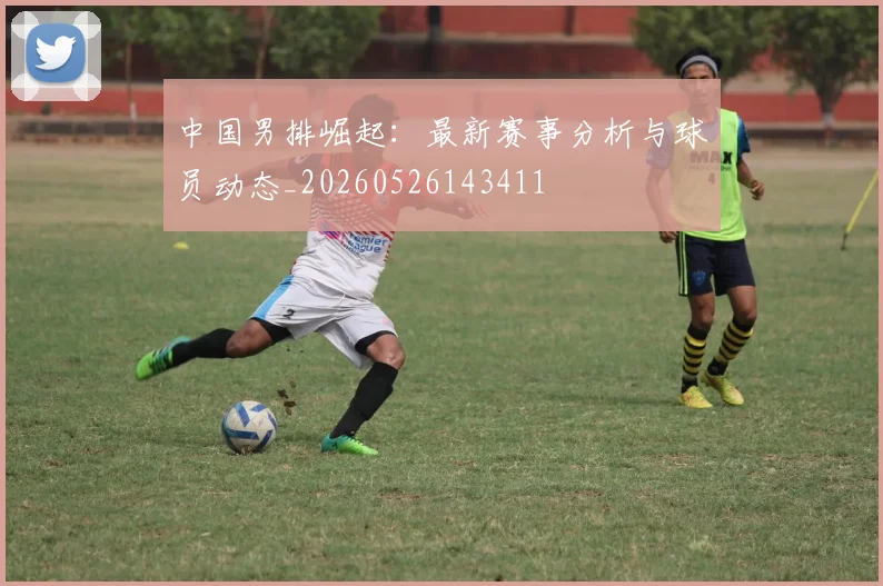 中国男排崛起：最新赛事分析与球员动态_20260526143411