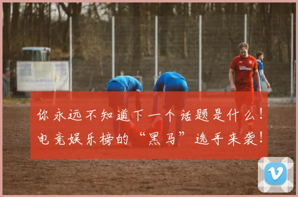 你永远不知道下一个话题是什么!电竞娱乐榜的“黑马”选手来袭!