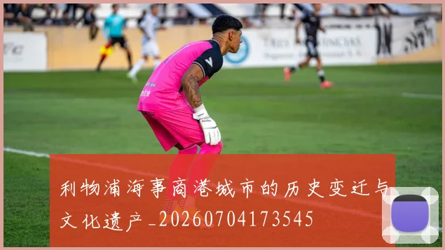 利物浦海事商港城市的历史变迁与文化遗产_20260704173545