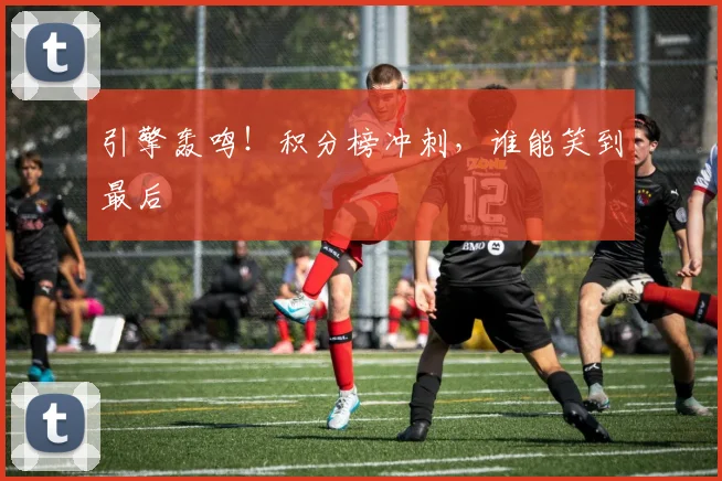 引擎轰鸣!积分榜冲刺,谁能笑到最后