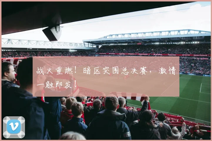 战火重燃!暗区突围总决赛,激情一触即发!