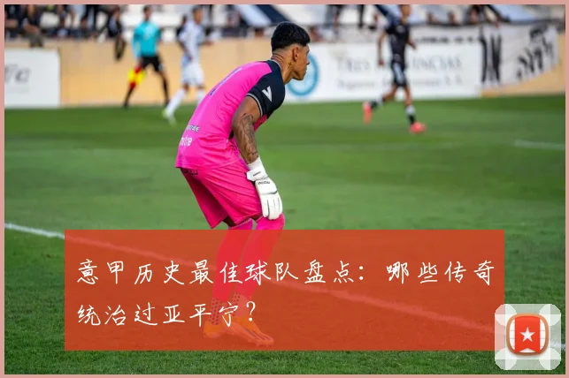 意甲历史最佳球队盘点：哪些传奇统治过亚平宁？