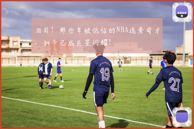 泪目!那些年被低估的NBA选秀奇才,如今已成巨星闪耀!
