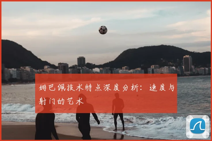 姆巴佩技术特点深度分析:速度与射门的艺术