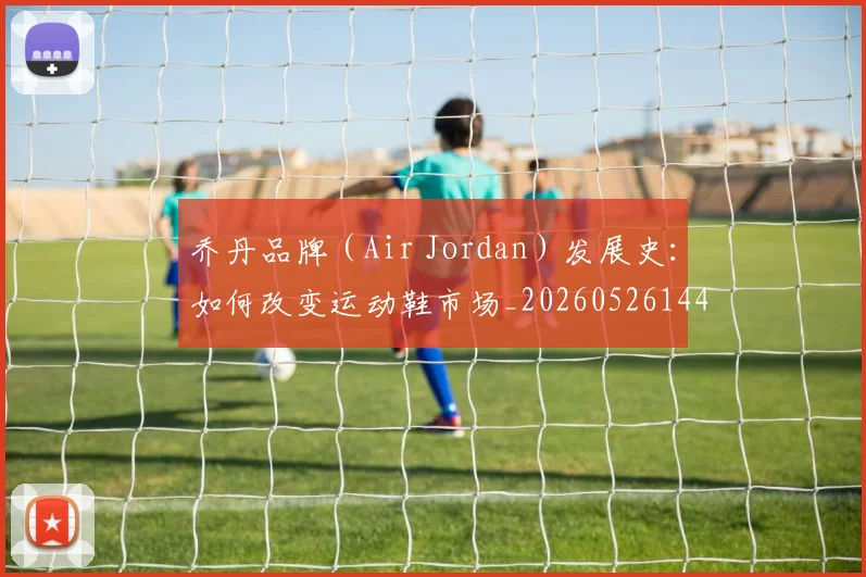乔丹品牌（Air Jordan）发展史：如何改变运动鞋市场_20260526144226