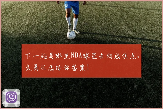 下一站是哪里NBA球星去向成焦点,交易汇总给你答案!