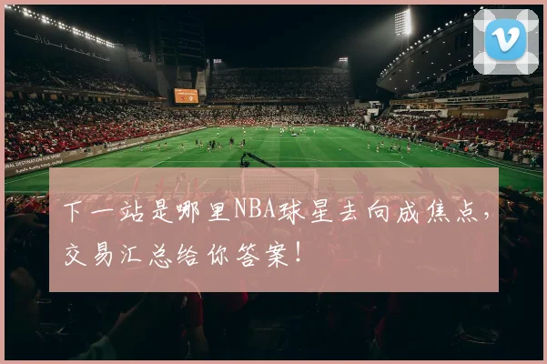 下一站是哪里NBA球星去向成焦点,交易汇总给你答案!