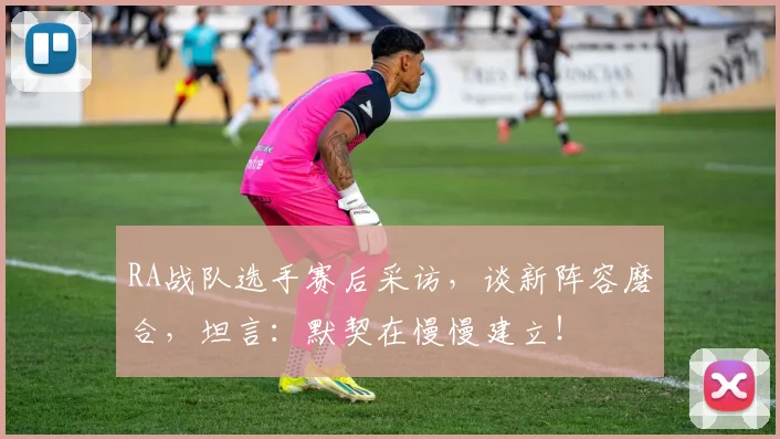 RA战队选手赛后采访，谈新阵容磨合，坦言：默契在慢慢建立！