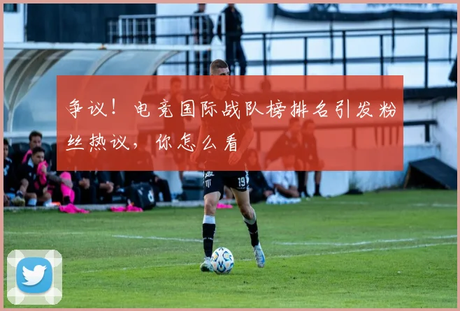 争议！电竞国际战队榜排名引发粉丝热议，你怎么看