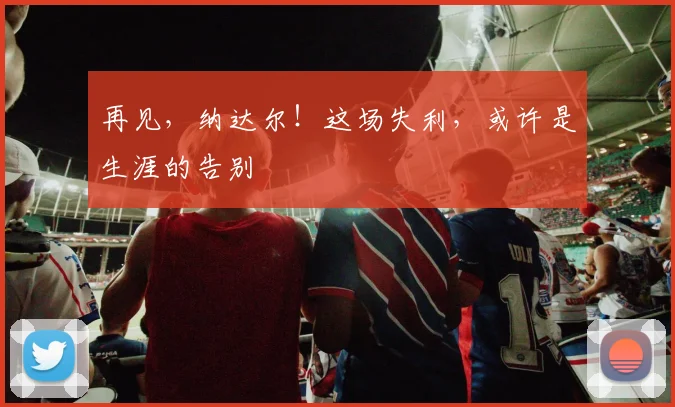 再见，纳达尔！这场失利，或许是生涯的告别